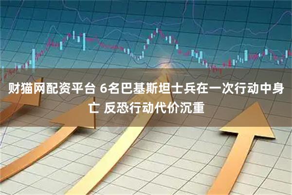 财猫网配资平台 6名巴基斯坦士兵在一次行动中身亡 反恐行动代价沉重