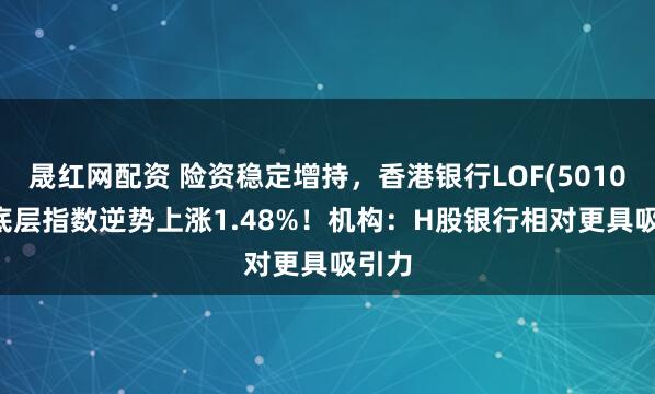 晟红网配资 险资稳定增持，香港银行LOF(501025)底层指数逆势上涨1.48%！机构：H股银行相对更具吸引力