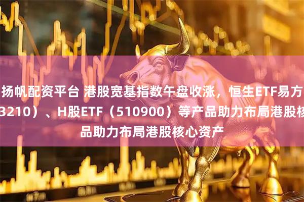 扬帆配资平台 港股宽基指数午盘收涨，恒生ETF易方达（513210）、H股ETF（510900）等产品助力布局港股核心资产