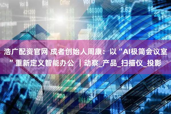 浩广配资官网 成者创始人周康：以“AI极简会议室”重新定义智能办公 ｜动察_产品_扫描仪_投影