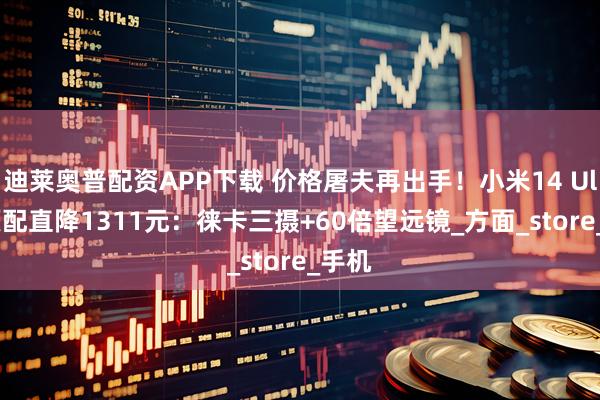 迪莱奥普配资APP下载 价格屠夫再出手！小米14 Ultra顶配直降1311元：徕卡三摄+60倍望远镜_方面_store_手机