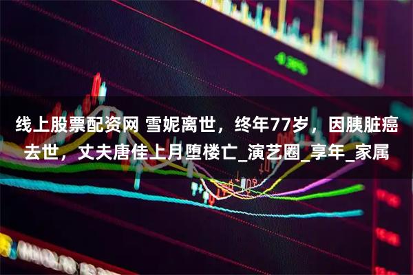 线上股票配资网 雪妮离世，终年77岁，因胰脏癌去世，丈夫唐佳上月堕楼亡_演艺圈_享年_家属