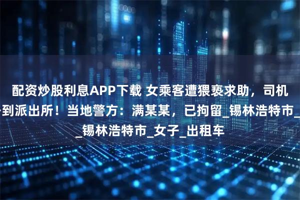 配资炒股利息APP下载 女乘客遭猥亵求助，司机“秒懂”后开到派出所！当地警方：满某某，已拘留_锡林浩特市_女子_出租车