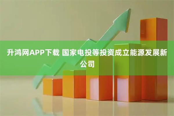 升鸿网APP下载 国家电投等投资成立能源发展新公司
