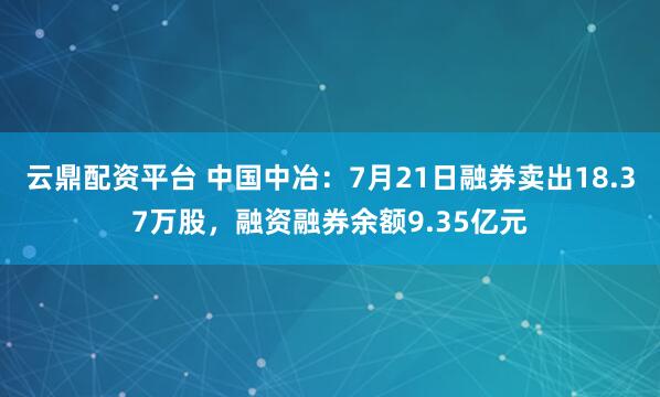 云鼎配资平台 中国中冶：7月21日融券卖出18.37万股，融资融券余额9.35亿元