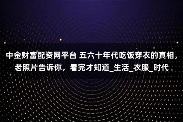 中金财富配资网平台 五六十年代吃饭穿衣的真相，老照片告诉你，看完才知道_生活_衣服_时代