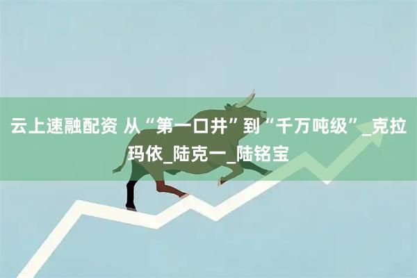 云上速融配资 从“第一口井”到“千万吨级”_克拉玛依_陆克一_陆铭宝