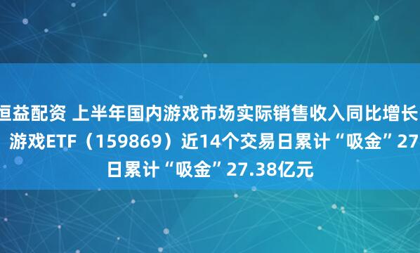 恒益配资 上半年国内游戏市场实际销售收入同比增长14.08%，游戏ETF（159869）近14个交易日累计“吸金”27.38亿元