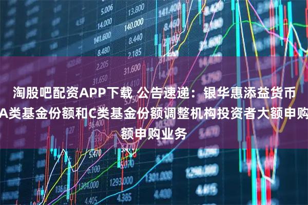 淘股吧配资APP下载 公告速递：银华惠添益货币基金A类基金份额和C类基金份额调整机构投资者大额申购业务