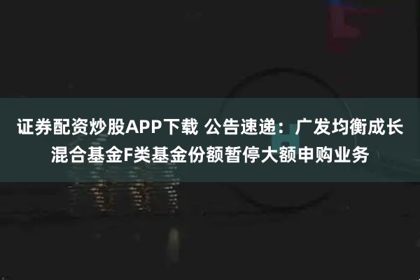 证券配资炒股APP下载 公告速递：广发均衡成长混合基金F类基金份额暂停大额申购业务