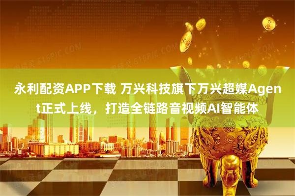 永利配资APP下载 万兴科技旗下万兴超媒Agent正式上线，打造全链路音视频AI智能体