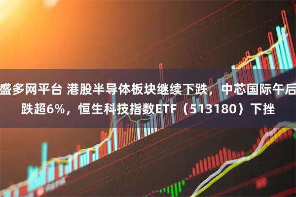 盛多网平台 港股半导体板块继续下跌，中芯国际午后跌超6%，恒生科技指数ETF（513180）下挫