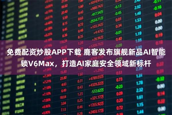 免费配资炒股APP下载 鹿客发布旗舰新品AI智能锁V6Max，打造AI家庭安全领域新标杆