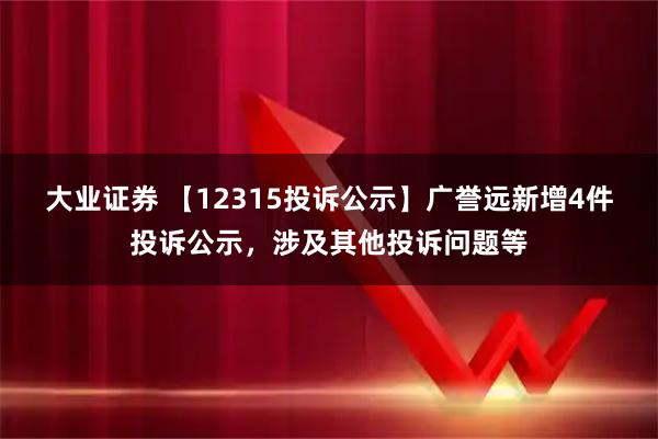 大业证券 【12315投诉公示】广誉远新增4件投诉公示，涉及其他投诉问题等
