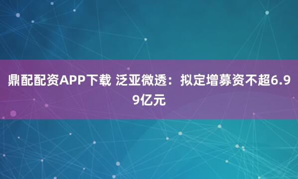 鼎配配资APP下载 泛亚微透：拟定增募资不超6.99亿元