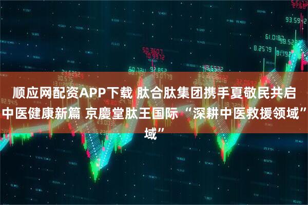 顺应网配资APP下载 肽合肽集团携手夏敬民共启中医健康新篇 京慶堂肽王国际 “深耕中医救援领域”