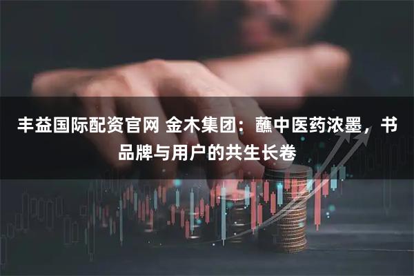 丰益国际配资官网 金木集团：蘸中医药浓墨，书品牌与用户的共生长卷