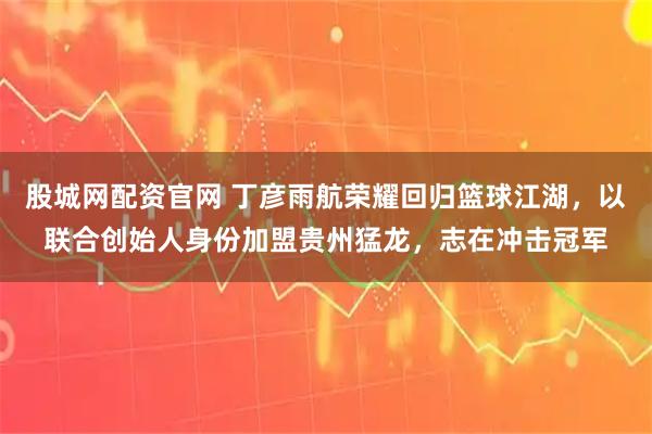 股城网配资官网 丁彦雨航荣耀回归篮球江湖，以联合创始人身份加盟贵州猛龙，志在冲击冠军