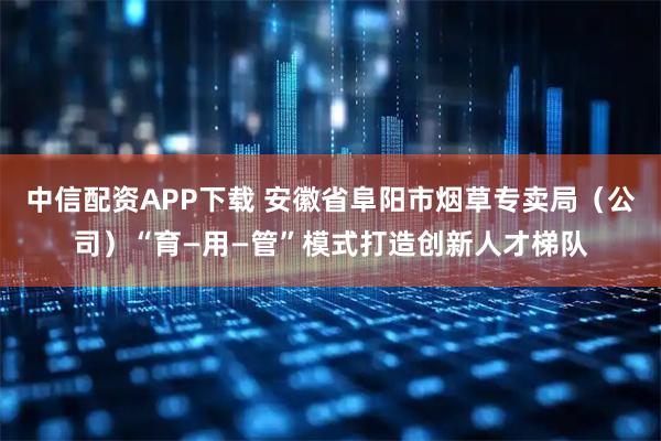 中信配资APP下载 安徽省阜阳市烟草专卖局（公司）“育—用—管”模式打造创新人才梯队