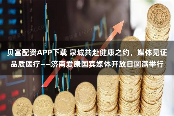 贝富配资APP下载 泉城共赴健康之约，媒体见证品质医疗——济南爱康国宾媒体开放日圆满举行