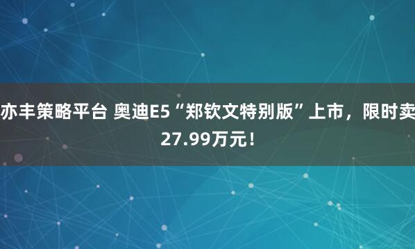 亦丰策略平台 奥迪E5“郑钦文特别版”上市，限时卖27.99万元！